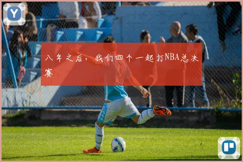八年之后，我们四个一起打NBA总决赛