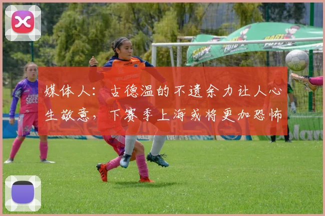 媒体人:古德温的不遗余力让人心生敬意,下赛季上海或将更加恐怖