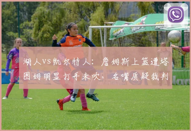 湖人vs凯尔特人:詹姆斯上篮遭塔图姆明显打手未吹,名嘴质疑裁判双重标准
