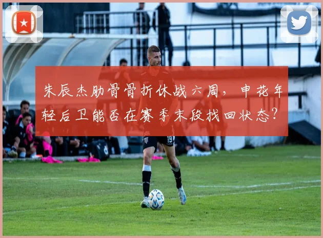 朱辰杰肋骨骨折休战六周,申花年轻后卫能否在赛季末段找回状态?