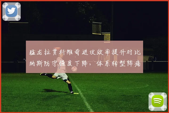 猛龙拉贾科维奇进攻效率提升对比纳斯防守强度下降,体系转型阵痛