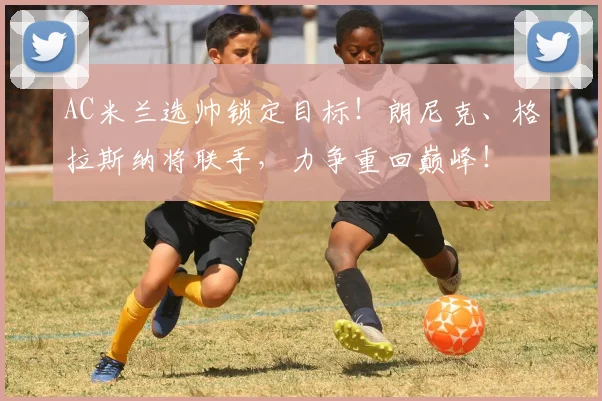 AC米兰选帅锁定目标!朗尼克、格拉斯纳将联手,力争重回巅峰!