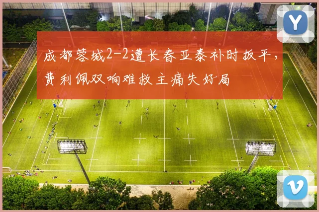 成都蓉城2-2遭长春亚泰补时扳平,费利佩双响难救主痛失好局