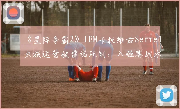 《星际争霸2》IEM卡托维兹Serrel虫族运营被雷诺压制,八强赛战术调整被指滞后